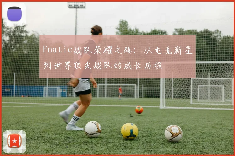 Fnatic战队荣耀之路：从电竞新星到世界顶尖战队的成长历程