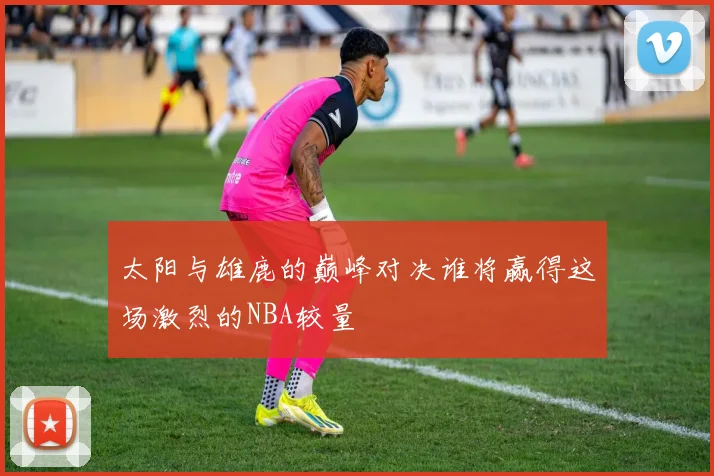 太阳与雄鹿的巅峰对决谁将赢得这场激烈的NBA较量