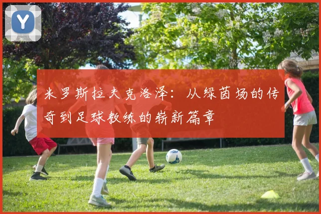 米罗斯拉夫克洛泽：从绿茵场的传奇到足球教练的崭新篇章
