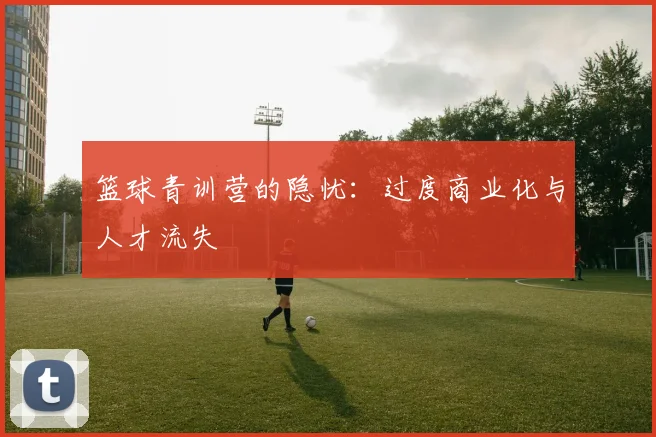 篮球青训营的隐忧：过度商业化与人才流失
