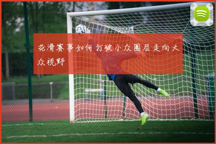 花滑赛事如何打破小众圈层走向大众视野