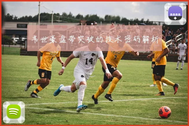 韦世豪盘带突破的技术密码解析