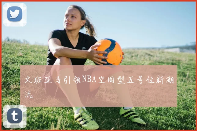 文班亚马引领NBA空间型五号位新潮流