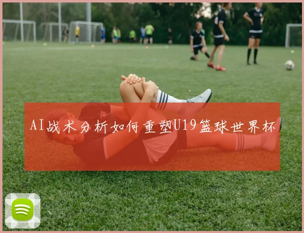 AI战术分析如何重塑U19篮球世界杯